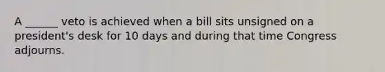 A ______ veto is achieved when a bill sits unsigned on a president's desk for 10 days and during that time Congress adjourns.