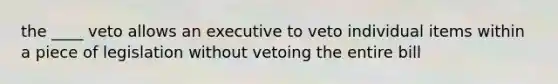 the ____ veto allows an executive to veto individual items within a piece of legislation without vetoing the entire bill