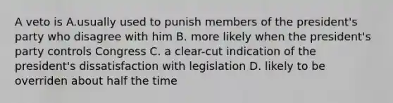 A veto is A.usually used to punish members of the president's party who disagree with him B. more likely when the president's party controls Congress C. a clear-cut indication of the president's dissatisfaction with legislation D. likely to be overriden about half the time