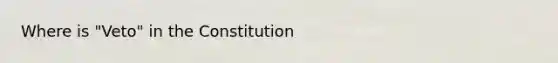 Where is "Veto" in the Constitution