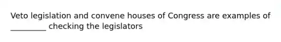 Veto legislation and convene houses of Congress are examples of _________ checking the legislators