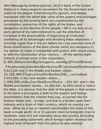 Veto Message by Andrew Jackson, 1823 A bank of the United States is in many respects convenient for the Government and useful to the people. Entertaining this opinion, and deeply impressed with the belief that some of the powers and privileges possessed by the existing bank are unauthorized by the constitution, subversive of the rights of the States, and dangerous to the liberties of the people, I felt it my duty at an early period of my Administration to call the attention of Congress to the practicability of organizing an institution combining all its advantages and obviating these objections. I sincerely regret that in the act before me I can perceive none of those modifications of the bank charter which are necessary in my opinion to make it compatible with justice, with sound policy, or with the Constitution of our country. ....Of the twenty-eight millions of private stock in the corporation, 8,405,500 were held by foreigners, mostly of Great Britain. The amount of stock held in the nine Western and Southwestern States is5,623,100 and in the Middle and Eastern states...13,522,000. The profits of the bank in 1831....were about3,455,598; in the nine western states....1,640,048; in the four Southern States...352,507, and in the Middle and Eastern States....1,463,041. As little stock is held in the West, it is obvious that the debt of the people in that section to the bank is principally a debt to the eastern and foreign stockholders; that the interest they pay...is carried into the Eastern States and....Europe, and that is a burden upon their industry and a drain of their currency, which no country can bear...When by a tax on resident stockholders the stock of this bank is made worth 10 or 15 percent more to foreigners than to residents, most of it will inevitably leave the country. According to the preceding statement, which foreign nation received the highest level of benefit from the policy he was vetoing?