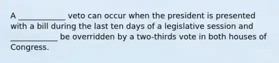 A ____________ veto can occur when the president is presented with a bill during the last ten days of a legislative session and ____________ be overridden by a two-thirds vote in both houses of Congress.