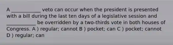 A ____________ veto can occur when the president is presented with a bill during the last ten days of a legislative session and ____________ be overridden by a two-thirds vote in both houses of Congress. A）regular; cannot B）pocket; can C）pocket; cannot D）regular; can