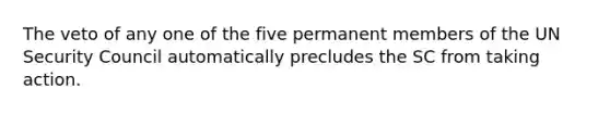 The veto of any one of the five permanent members of the UN Security Council automatically precludes the SC from taking action.