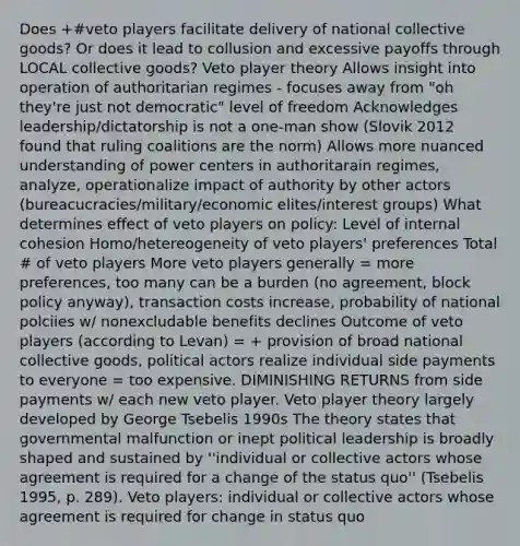 Does +#veto players facilitate delivery of national collective goods? Or does it lead to collusion and excessive payoffs through LOCAL collective goods? Veto player theory Allows insight into operation of authoritarian regimes - focuses away from "oh they're just not democratic" level of freedom Acknowledges leadership/dictatorship is not a one-man show (Slovik 2012 found that ruling coalitions are the norm) Allows more nuanced understanding of power centers in authoritarain regimes, analyze, operationalize impact of authority by other actors (bureacucracies/military/economic elites/interest groups) What determines effect of veto players on policy: Level of internal cohesion Homo/hetereogeneity of veto players' preferences Total # of veto players More veto players generally = more preferences, too many can be a burden (no agreement, block policy anyway), transaction costs increase, probability of national polciies w/ nonexcludable benefits declines Outcome of veto players (according to Levan) = + provision of broad national collective goods, political actors realize individual side payments to everyone = too expensive. DIMINISHING RETURNS from side payments w/ each new veto player. Veto player theory largely developed by George Tsebelis 1990s The theory states that governmental malfunction or inept political leadership is broadly shaped and sustained by ''individual or collective actors whose agreement is required for a change of the status quo'' (Tsebelis 1995, p. 289). Veto players: individual or collective actors whose agreement is required for change in status quo