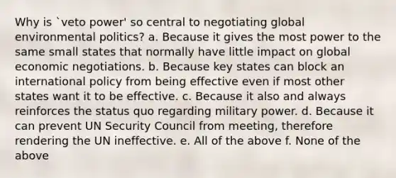 Why is `veto power' so central to negotiating global environmental politics? a. Because it gives the most power to the same small states that normally have little impact on global economic negotiations. b. Because key states can block an international policy from being effective even if most other states want it to be effective. c. Because it also and always reinforces the status quo regarding military power. d. Because it can prevent UN Security Council from meeting, therefore rendering the UN ineffective. e. All of the above f. None of the above