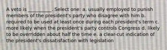 A veto is __________. Select one: a. usually employed to punish members of the president's party who disagree with him b. required to be used at least once during each president's term c. more likely when the president's party controls Congress d. likely to be overridden about half the time e. a clear-cut indication of the president's dissatisfaction with legislation