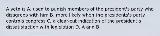 A veto is A. used to punish members of the president's party who disagrees with him B. more likely when the presidents's party controls congress C. a clear-cut indication of the president's dissatisfaction with legislation D. A and B