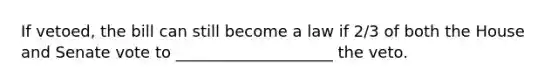 If vetoed, the bill can still become a law if 2/3 of both the House and Senate vote to ____________________ the veto.