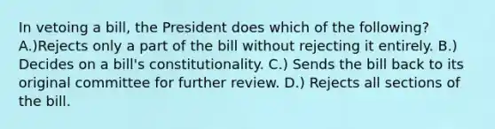 In vetoing a bill, the President does which of the following? A.)Rejects only a part of the bill without rejecting it entirely. B.) Decides on a bill's constitutionality. C.) Sends the bill back to its original committee for further review. D.) Rejects all sections of the bill.