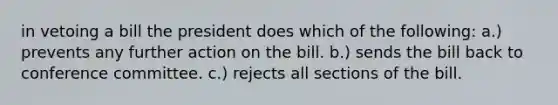 in vetoing a bill the president does which of the following: a.) prevents any further action on the bill. b.) sends the bill back to conference committee. c.) rejects all sections of the bill.