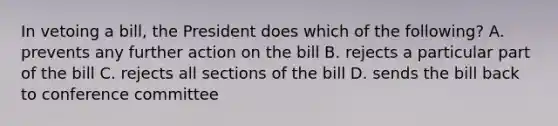 In vetoing a bill, the President does which of the following? A. prevents any further action on the bill B. rejects a particular part of the bill C. rejects all sections of the bill D. sends the bill back to conference committee