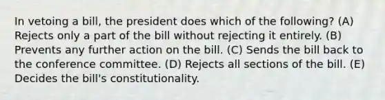 In vetoing a bill, the president does which of the following? (A) Rejects only a part of the bill without rejecting it entirely. (B) Prevents any further action on the bill. (C) Sends the bill back to the conference committee. (D) Rejects all sections of the bill. (E) Decides the bill's constitutionality.