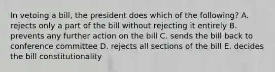 In vetoing a bill, the president does which of the following? A. rejects only a part of the bill without rejecting it entirely B. prevents any further action on the bill C. sends the bill back to conference committee D. rejects all sections of the bill E. decides the bill constitutionality