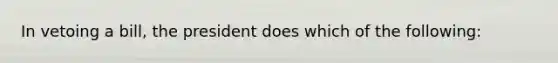 In vetoing a bill, the president does which of the following: