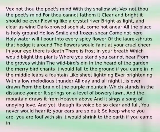 Vex not thou the poet's mind With thy shallow wit Vex not thou the poet's mind For thou cannot fathom it Clear and bright it should be ever Flowing like a crystal river Bright as light, and clear as wind Dark-browed sophist, come not anear All the place is holy ground Hollow Smile and frozen snear Come not here Holy water will I pour Into every spicy flower Of the laurel-shrubs that hedge it around The flowers would faint at your cruel cheer In your eye there is death There is frost in your breath Which would blight the plants Where you stand you cannot hear From the groves within The wild-bird's din In the heard of the garden the merry bird chants It would fall to the ground if you came in In the middle leaps a fountain Like sheet lightning Ever brightening With a low melodious thunder All day and all night it is ever drawn From the brain of the purple mountain Which stands in the distance yonder It springs on a level of bowery lawn, And the mountain draws it from Heaven above And it sings a song of undying love, And yet, though its voice be so clear and full, You never would hear it; your ears are so dull; So keep where you are: you are foul with sin It would shrink to the earth if you came in