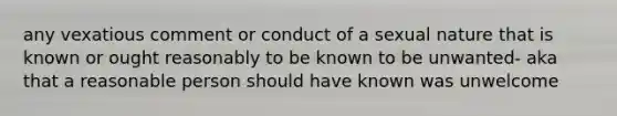 any vexatious comment or conduct of a sexual nature that is known or ought reasonably to be known to be unwanted- aka that a reasonable person should have known was unwelcome