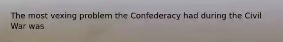 The most vexing problem the Confederacy had during the Civil War was