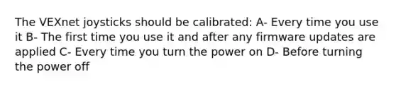 The VEXnet joysticks should be calibrated: A- Every time you use it B- The first time you use it and after any firmware updates are applied C- Every time you turn the power on D- Before turning the power off