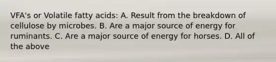 VFA's or Volatile fatty acids: A. Result from the breakdown of cellulose by microbes. B. Are a major source of energy for ruminants. C. Are a major source of energy for horses. D. All of the above