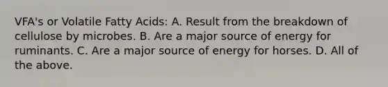 VFA's or Volatile Fatty Acids: A. Result from the breakdown of cellulose by microbes. B. Are a major source of energy for ruminants. C. Are a major source of energy for horses. D. All of the above.