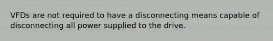 VFDs are not required to have a disconnecting means capable of disconnecting all power supplied to the drive.