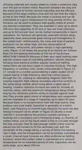 vFluxing materials are usually added to create a protective slag over the pool of molten metal. Reactions between the slag and the metal serve to further remove impurities and are efficient because of the large interface area and the fact that the slag is as hot as the metal. Because the metal is covered and can be maintained at a given temperature for long periods of time, arc furnaces can be used to produce high-quality metal of almost any desired composition. They are available in sizes up to about 200 tons (but capacities of 25 tons or less are most common), and up to 50 tons per hour can be melted conveniently in batch operations. Arc furnaces are generally used with ferrous alloys, especially steel, and provide good mixing and homogeneity to the molten bath. Unfortunately, the noise and level of particle emissions can be rather high, and the consumption of electrodes, refractories, and power results in high operating costs. Figure 13-16 shows the pouring of an electric-arc furnace. Note the still-glowing electrodes at the top of the furnace. INDUCTION FURNACES Because of their very rapid melting rates and the relative ease of controlling pollution, electric induction furnaces have become another popular means of melting metal.There are two basic types of induction furnaces. The high-frequency, or coreless units, shown schematically in Figure 13-17, consist of a crucible surrounded by a water-cooled coil of copper tubing. A high-frequency electrical current passes through the coil, creating an alternating magnetic field.The varying magnetic field induces secondary electrical currents in the metal being melted, which bring about a rapid rate of heating. Coreless induction furnaces are used for virtually all common alloys, with the maximum temperature being limited only by the refractory and the ability to insulate against heat loss.They provide good control of temperature and composition and are available in a range of capacities up to about 65 tons. Because there is no contamination from the heat source, they produce very pure metal. Operation is generally on a batch basis. Low-frequency or channel-type induction furnaces are also seeing increased use.As shown in Figure 13-18,only a small channel is surrounded by the primary (current-carrying or heating) coil.A secondary coil is formed by a loop, or channel, of molten metal, and all the liquid metal is free to circulate through the loop and gain heat.To start,enough molten metal must be placed into the furnace to fill the secondary coil, with the remainder of the charge taking a variety of forms.The heating rate is high, and the temperature can be accurately controlled.As a result, channel-type furnaces are often preferred as holding furnaces, where the molten metal is maintained at a constant temperature for an extended period of time. Capacities can be quite large, up to about 250 ton