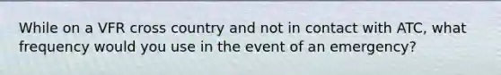 While on a VFR cross country and not in contact with ATC, what frequency would you use in the event of an emergency?