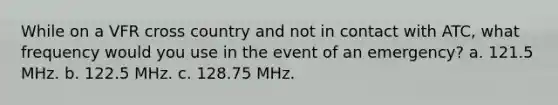 While on a VFR cross country and not in contact with ATC, what frequency would you use in the event of an emergency? a. 121.5 MHz. b. 122.5 MHz. c. 128.75 MHz.