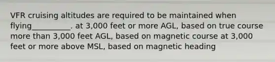 VFR cruising altitudes are required to be maintained when flying__________. at 3,000 feet or more AGL, based on true course more than 3,000 feet AGL, based on magnetic course at 3,000 feet or more above MSL, based on magnetic heading