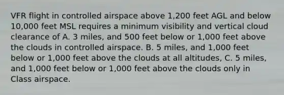 VFR flight in controlled airspace above 1,200 feet AGL and below 10,000 feet MSL requires a minimum visibility and vertical cloud clearance of A. 3 miles, and 500 feet below or 1,000 feet above the clouds in controlled airspace. B. 5 miles, and 1,000 feet below or 1,000 feet above the clouds at all altitudes, C. 5 miles, and 1,000 feet below or 1,000 feet above the clouds only in Class airspace.