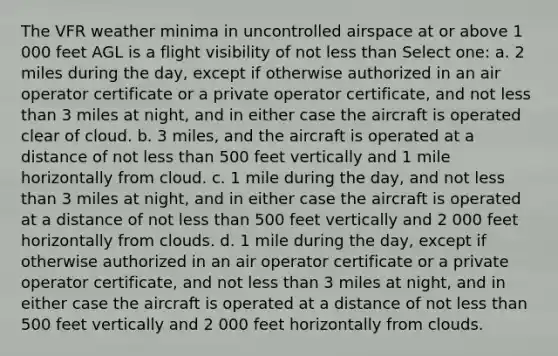 The VFR weather minima in uncontrolled airspace at or above 1 000 feet AGL is a flight visibility of not less than Select one: a. 2 miles during the day, except if otherwise authorized in an air operator certificate or a private operator certificate, and not less than 3 miles at night, and in either case the aircraft is operated clear of cloud. b. 3 miles, and the aircraft is operated at a distance of not less than 500 feet vertically and 1 mile horizontally from cloud. c. 1 mile during the day, and not less than 3 miles at night, and in either case the aircraft is operated at a distance of not less than 500 feet vertically and 2 000 feet horizontally from clouds. d. 1 mile during the day, except if otherwise authorized in an air operator certificate or a private operator certificate, and not less than 3 miles at night, and in either case the aircraft is operated at a distance of not less than 500 feet vertically and 2 000 feet horizontally from clouds.