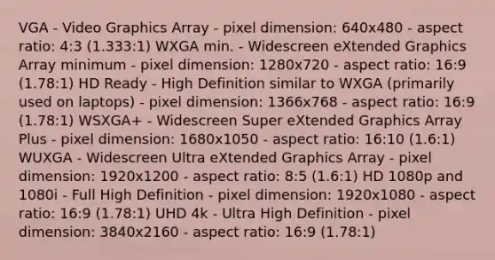 VGA - Video Graphics Array - pixel dimension: 640x480 - aspect ratio: 4:3 (1.333:1) WXGA min. - Widescreen eXtended Graphics Array minimum - pixel dimension: 1280x720 - aspect ratio: 16:9 (1.78:1) HD Ready - High Definition similar to WXGA (primarily used on laptops) - pixel dimension: 1366x768 - aspect ratio: 16:9 (1.78:1) WSXGA+ - Widescreen Super eXtended Graphics Array Plus - pixel dimension: 1680x1050 - aspect ratio: 16:10 (1.6:1) WUXGA - Widescreen Ultra eXtended Graphics Array - pixel dimension: 1920x1200 - aspect ratio: 8:5 (1.6:1) HD 1080p and 1080i - Full High Definition - pixel dimension: 1920x1080 - aspect ratio: 16:9 (1.78:1) UHD 4k - Ultra High Definition - pixel dimension: 3840x2160 - aspect ratio: 16:9 (1.78:1)