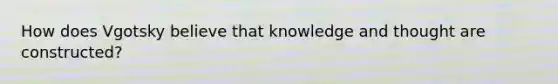 How does Vgotsky believe that knowledge and thought are constructed?