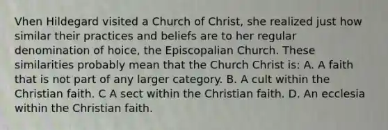 Vhen Hildegard visited a Church of Christ, she realized just how similar their practices and beliefs are to her regular denomination of hoice, the Episcopalian Church. These similarities probably mean that the Church Christ is: A. A faith that is not part of any larger category. B. A cult within the Christian faith. C A sect within the Christian faith. D. An ecclesia within the Christian faith.