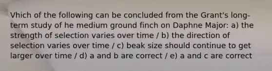 Vhich of the following can be concluded from the Grant's long-term study of he medium ground finch on Daphne Major: a) the strength of selection varies over time / b) the direction of selection varies over time / c) beak size should continue to get larger over time / d) a and b are correct / e) a and c are correct