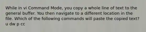 While in vi Command Mode, you copy a whole line of text to the general buffer. You then navigate to a different location in the file. Which of the following commands will paste the copied text? u dw p cc