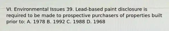 VI. Environmental Issues 39. Lead-based paint disclosure is required to be made to prospective purchasers of properties built prior to: A. 1978 B. 1992 C. 1988 D. 1968