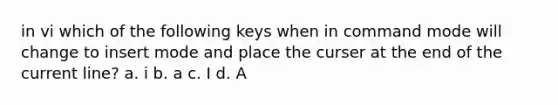 in vi which of the following keys when in command mode will change to insert mode and place the curser at the end of the current line? a. i b. a c. I d. A