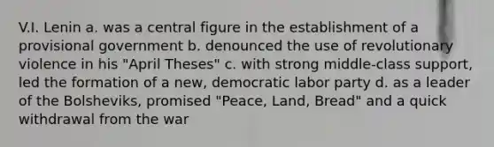 V.I. Lenin a. was a central figure in the establishment of a provisional government b. denounced the use of revolutionary violence in his "April Theses" c. with strong middle-class support, led the formation of a new, democratic labor party d. as a leader of the Bolsheviks, promised "Peace, Land, Bread" and a quick withdrawal from the war