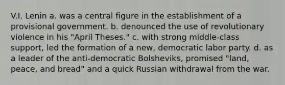 V.I. Lenin a. was a central figure in the establishment of a provisional government. b. denounced the use of revolutionary violence in his "April Theses." c. with strong middle-class support, led the formation of a new, democratic labor party. d. as a leader of the anti-democratic Bolsheviks, promised "land, peace, and bread" and a quick Russian withdrawal from the war.