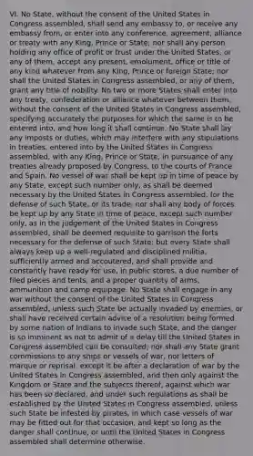 VI. ​No State, without the consent of the United States in Congress assembled, shall send any embassy to, or receive any embassy from, or enter into any conference, agreement, alliance or treaty with any King, Prince or State; nor shall any person holding any office of profit or trust under the United States, or any of them, accept any present, emolument, office or title of any kind whatever from any King, Prince or foreign State; nor shall the United States in Congress assembled, or any of them, grant any title of nobility. No two or more States shall enter into any treaty, confederation or alliance whatever between them, without the consent of the United States in Congress assembled, specifying accurately the purposes for which the same is to be entered into, and how long it shall continue. No State shall lay any imposts or duties, which may interfere with any stipulations in treaties, entered into by the United States in Congress assembled, with any King, Prince or State, in pursuance of any treaties already proposed by Congress, to the courts of France and Spain. No vessel of war shall be kept up in time of peace by any State, except such number only, as shall be deemed necessary by the United States in Congress assembled, for the defense of such State, or its trade; nor shall any body of forces be kept up by any State in time of peace, except such number only, as in the judgement of the United States in Congress assembled, shall be deemed requisite to garrison the forts necessary for the defense of such State; but every State shall always keep up a well-regulated and disciplined militia, sufficiently armed and accoutered, and shall provide and constantly have ready for use, in public stores, a due number of filed pieces and tents, and a proper quantity of arms, ammunition and camp equipage. No State shall engage in any war without the consent of the United States in Congress assembled, unless such State be actually invaded by enemies, or shall have received certain advice of a resolution being formed by some nation of Indians to invade such State, and the danger is so imminent as not to admit of a delay till the United States in Congress assembled can be consulted; nor shall any State grant commissions to any ships or vessels of war, nor letters of marque or reprisal, except it be after a declaration of war by the United States in Congress assembled, and then only against the Kingdom or State and the subjects thereof, against which war has been so declared, and under such regulations as shall be established by the United States in Congress assembled, unless such State be infested by pirates, in which case vessels of war may be fitted out for that occasion, and kept so long as the danger shall continue, or until the United States in Congress assembled shall determine otherwise.