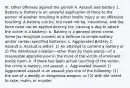 VI. Other offenses against the person A. Assault and battery 1. Battery a. Battery is an unlawful application of force to the person of another resulting in either bodily injury or an offensive touching. A battery can be, but need not be, intentional, and the force need not be applied directly (ex, causing a dog to attack the victim is a battery). b. Battery is a general intent crime. Some jss recognize consent as a defense to simple battery and/or certain specified batteries. c. Aggravated Battery 2. Assault a. Assault is either: 1) An attempt to commit a battery or 2) The intentional creation—other than by mere words—of a reasonable apprehension in the mind of the victim of imminent bodily harm. b. If there has been actual touching of the victim, the crime is battery, not assault. c. Aggravated Assault 1) Aggravated assault is an assault plus one of the following: (1) the use of a deadly or dangerous weapon, or (2) with the intent to rape, maim, or murder.