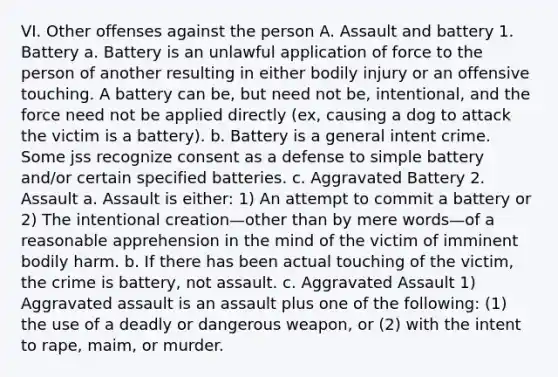 VI. Other offenses against the person A. Assault and battery 1. Battery a. Battery is an unlawful application of force to the person of another resulting in either bodily injury or an offensive touching. A battery can be, but need not be, intentional, and the force need not be applied directly (ex, causing a dog to attack the victim is a battery). b. Battery is a general intent crime. Some jss recognize consent as a defense to simple battery and/or certain specified batteries. c. Aggravated Battery 2. Assault a. Assault is either: 1) An attempt to commit a battery or 2) The intentional creation—other than by mere words—of a reasonable apprehension in the mind of the victim of imminent bodily harm. b. If there has been actual touching of the victim, the crime is battery, not assault. c. Aggravated Assault 1) Aggravated assault is an assault plus one of the following: (1) the use of a deadly or dangerous weapon, or (2) with the intent to rape, maim, or murder.