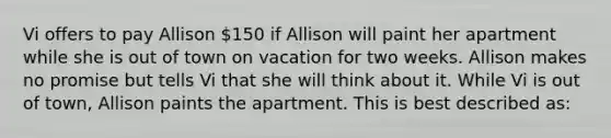 Vi offers to pay Allison 150 if Allison will paint her apartment while she is out of town on vacation for two weeks. Allison makes no promise but tells Vi that she will think about it. While Vi is out of town, Allison paints the apartment. This is best described as: