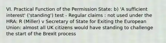 VI. Practical Function of the Permission State: b) 'A sufficient interest' ('standing') test - Regular claims : not used under the HRA: R (Miller) v Secretary of State for Exiting the European Union: almost all UK citizens would have standing to challenge the start of the Brexit process