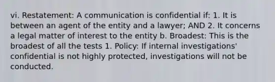 vi. Restatement: A communication is confidential if: 1. It is between an agent of the entity and a lawyer; AND 2. It concerns a legal matter of interest to the entity b. Broadest: This is the broadest of all the tests 1. Policy: If internal investigations' confidential is not highly protected, investigations will not be conducted.