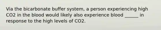 Via the bicarbonate buffer system, a person experiencing high CO2 in the blood would likely also experience blood ______ in response to the high levels of CO2.