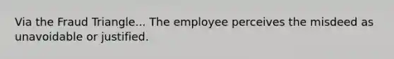 Via the Fraud Triangle... The employee perceives the misdeed as unavoidable or justified.